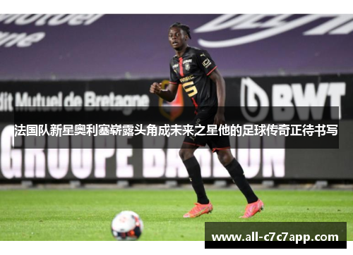 法国队新星奥利塞崭露头角成未来之星他的足球传奇正待书写